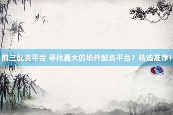前三配资平台 寻找最大的场外配资平台？精选推荐！