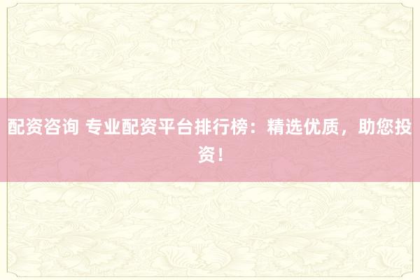 配资咨询 专业配资平台排行榜：精选优质，助您投资！