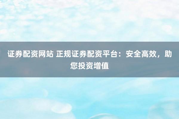 证券配资网站 正规证券配资平台：安全高效，助您投资增值