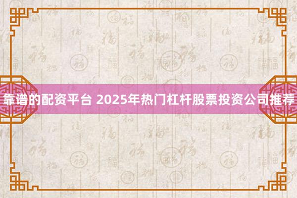 靠谱的配资平台 2025年热门杠杆股票投资公司推荐