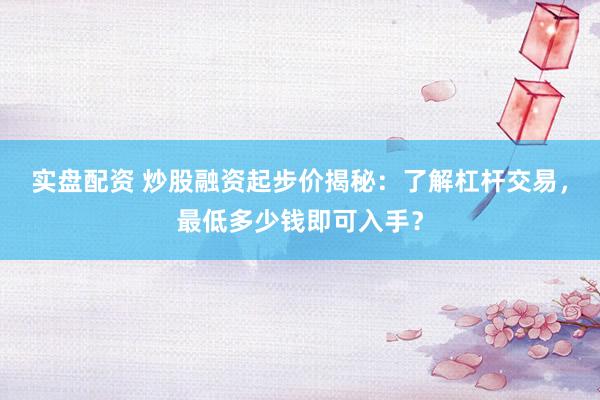 实盘配资 炒股融资起步价揭秘：了解杠杆交易，最低多少钱即可入手？
