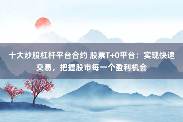 十大炒股杠杆平台合约 股票T+0平台:实现快速交易,把握股市每一个盈利机会