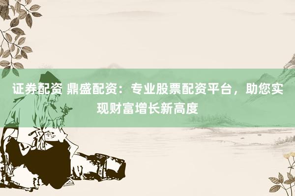 证券配资 鼎盛配资：专业股票配资平台，助您实现财富增长新高度