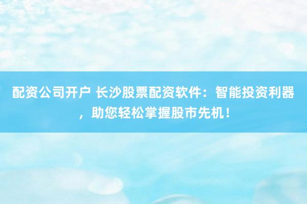 配资公司开户 长沙股票配资软件：智能投资利器，助您轻松掌握股市先机！