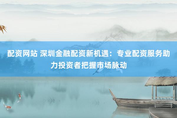 配资网站 深圳金融配资新机遇：专业配资服务助力投资者把握市场脉动