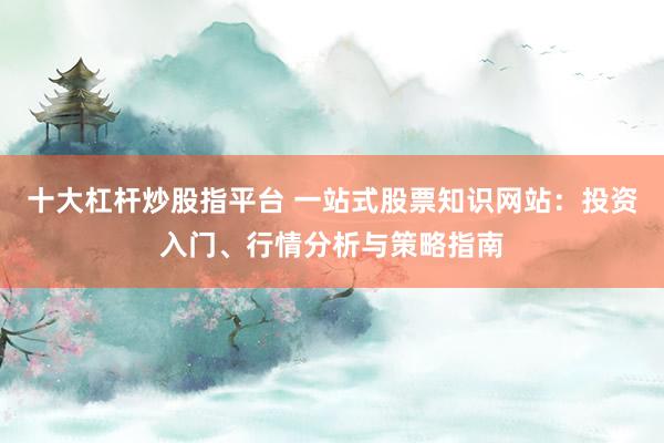 十大杠杆炒股指平台 一站式股票知识网站：投资入门、行情分析与策略指南