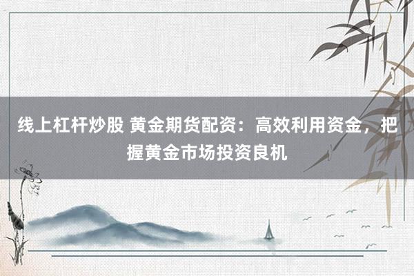 线上杠杆炒股 黄金期货配资：高效利用资金，把握黄金市场投资良机