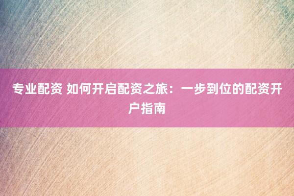 专业配资 如何开启配资之旅：一步到位的配资开户指南