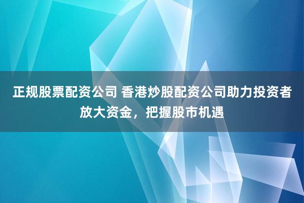 正规股票配资公司 香港炒股配资公司助力投资者放大资金，把握股市机遇