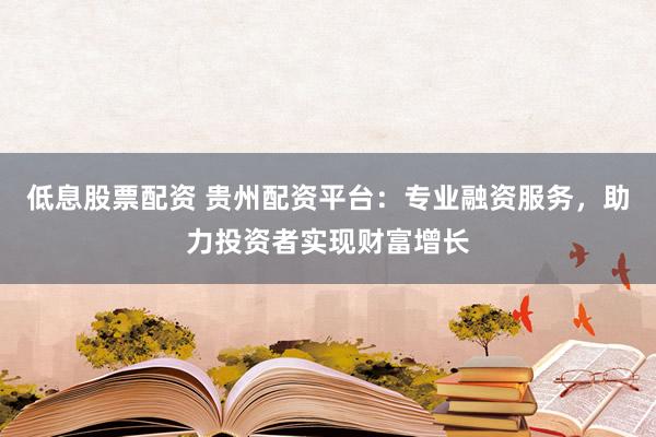 低息股票配资 贵州配资平台：专业融资服务，助力投资者实现财富增长