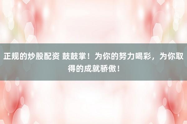 正规的炒股配资 鼓鼓掌！为你的努力喝彩，为你取得的成就骄傲！