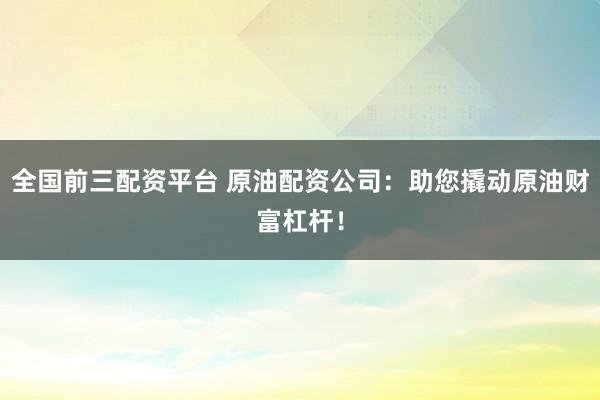 全国前三配资平台 原油配资公司：助您撬动原油财富杠杆！