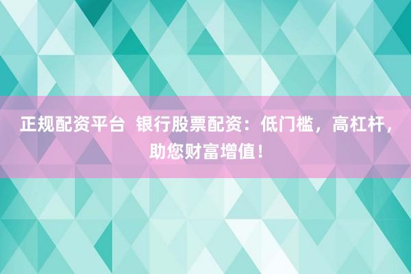 正规配资平台  银行股票配资：低门槛，高杠杆，助您财富增值！