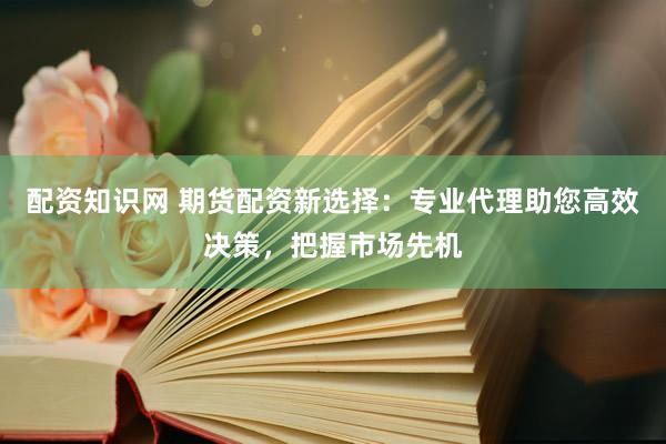 配资知识网 期货配资新选择：专业代理助您高效决策，把握市场先机