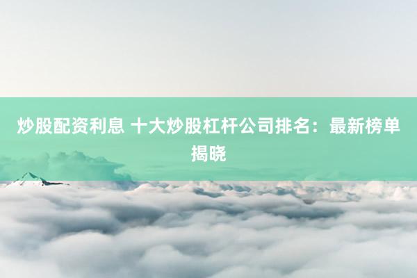 炒股配资利息 十大炒股杠杆公司排名：最新榜单揭晓