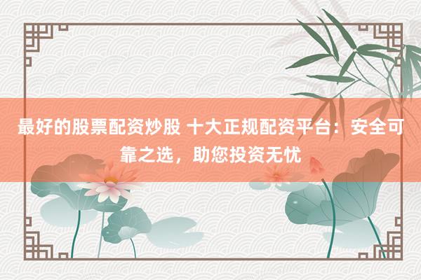 最好的股票配资炒股 十大正规配资平台：安全可靠之选，助您投资无忧