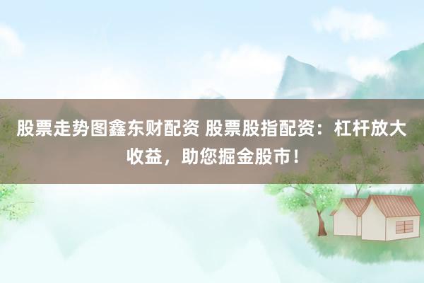 股票走势图鑫东财配资 股票股指配资：杠杆放大收益，助您掘金股市！