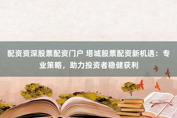 配资资深股票配资门户 塔城股票配资新机遇：专业策略，助力投资者稳健获利
