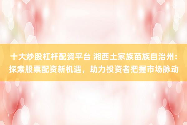 十大炒股杠杆配资平台 湘西土家族苗族自治州：探索股票配资新机遇，助力投资者把握市场脉动