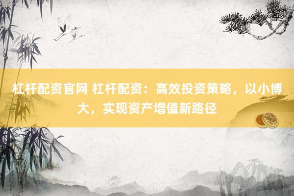 杠杆配资官网 杠杆配资：高效投资策略，以小博大，实现资产增值新路径