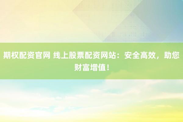 期权配资官网 线上股票配资网站：安全高效，助您财富增值！