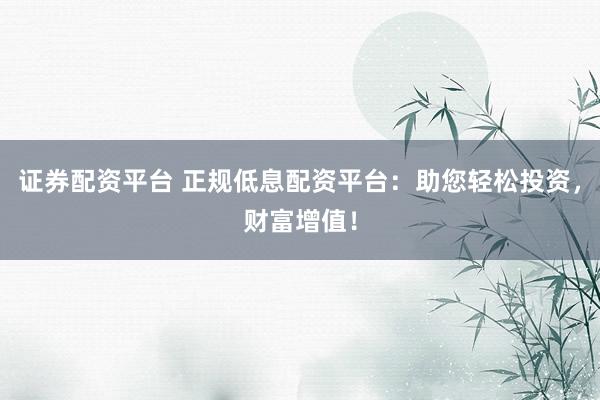 证券配资平台 正规低息配资平台：助您轻松投资，财富增值！