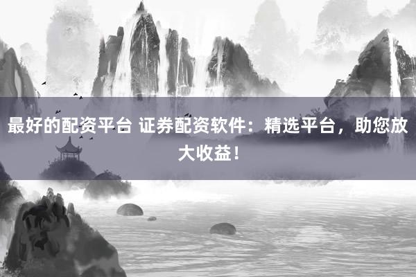 最好的配资平台 证券配资软件：精选平台，助您放大收益！