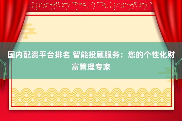 国内配资平台排名 智能投顾服务：您的个性化财富管理专家