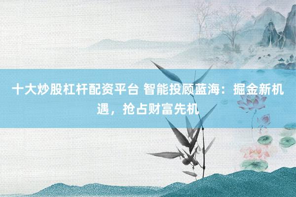 十大炒股杠杆配资平台 智能投顾蓝海：掘金新机遇，抢占财富先机