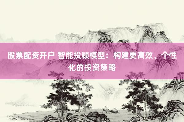 股票配资开户 智能投顾模型：构建更高效、个性化的投资策略