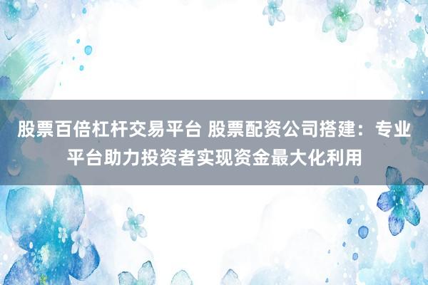 股票百倍杠杆交易平台 股票配资公司搭建：专业平台助力投资者实现资金最大化利用