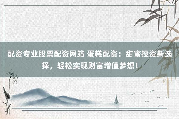 配资专业股票配资网站 蛋糕配资：甜蜜投资新选择，轻松实现财富增值梦想！