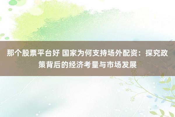 那个股票平台好 国家为何支持场外配资：探究政策背后的经济考量与市场发展