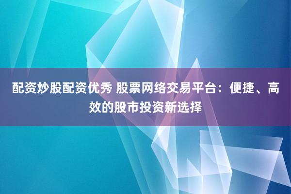 配资炒股配资优秀 股票网络交易平台：便捷、高效的股市投资新选择