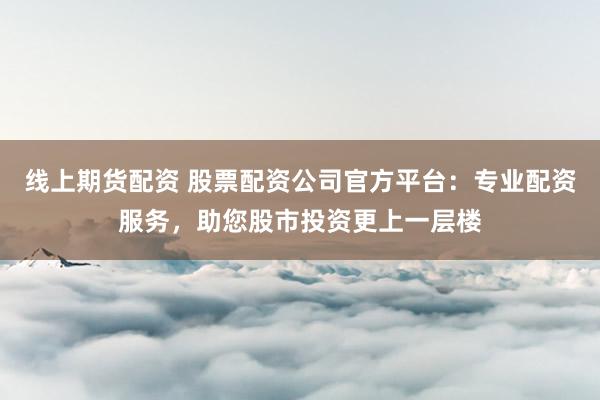 线上期货配资 股票配资公司官方平台：专业配资服务，助您股市投资更上一层楼