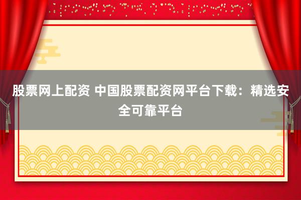 股票网上配资 中国股票配资网平台下载：精选安全可靠平台