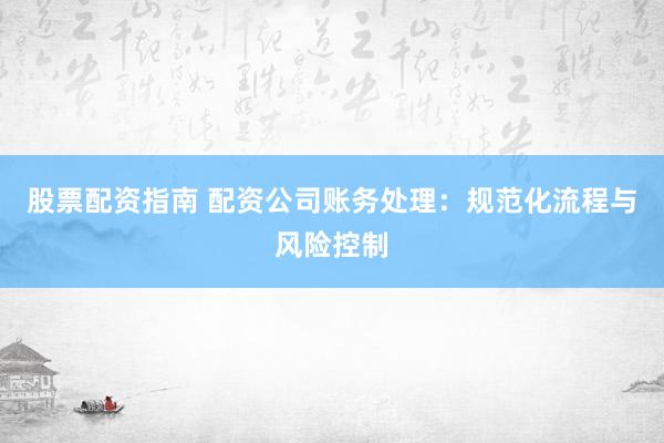 股票配资指南 配资公司账务处理：规范化流程与风险控制