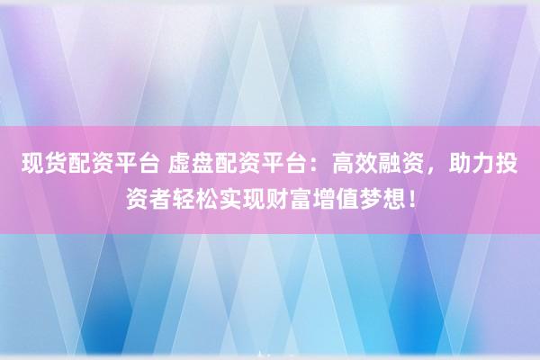现货配资平台 虚盘配资平台：高效融资，助力投资者轻松实现财富增值梦想！