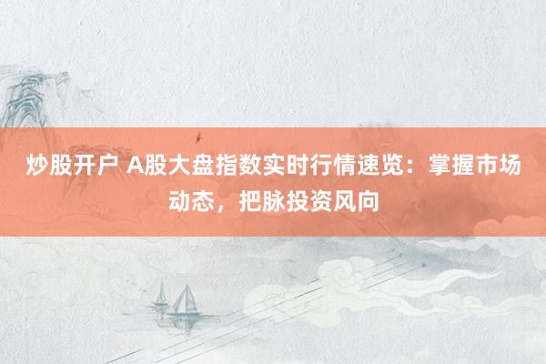 炒股开户 A股大盘指数实时行情速览：掌握市场动态，把脉投资风向