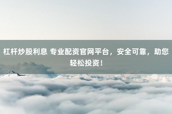 杠杆炒股利息 专业配资官网平台，安全可靠，助您轻松投资！