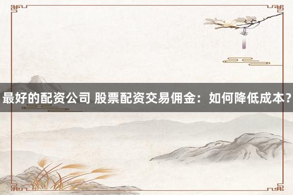 最好的配资公司 股票配资交易佣金:如何降低成本?