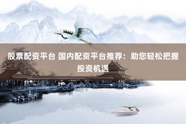股票配资平台 国内配资平台推荐:助您轻松把握投资机遇