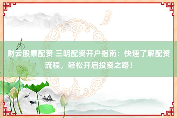 财云股票配资 三明配资开户指南:快速了解配资流程,轻松开启投资之路!