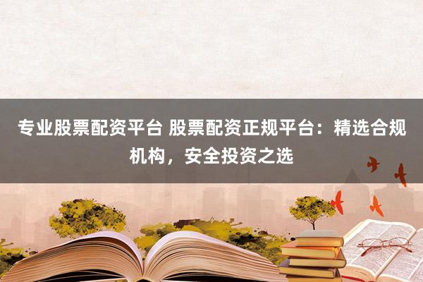 专业股票配资平台 股票配资正规平台:精选合规机构,安全投资之选