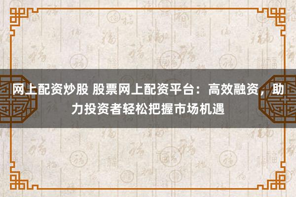网上配资炒股 股票网上配资平台：高效融资，助力投资者轻松把握市场机遇