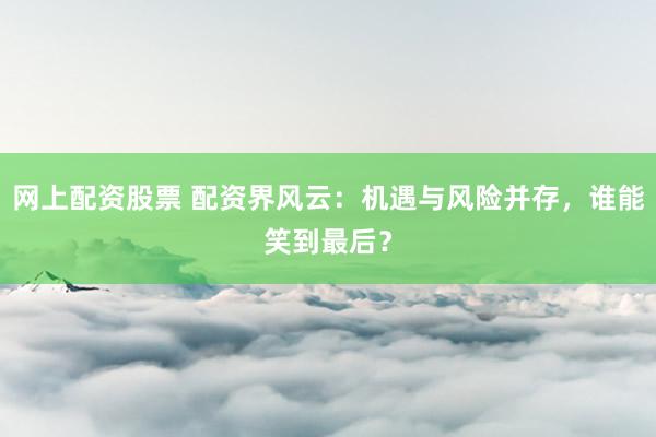 网上配资股票 配资界风云：机遇与风险并存，谁能笑到最后？