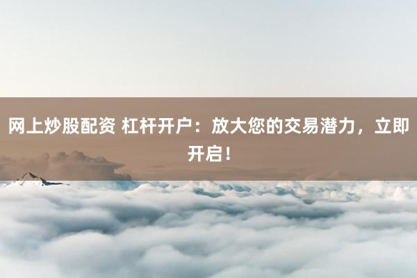 网上炒股配资 杠杆开户：放大您的交易潜力，立即开启！