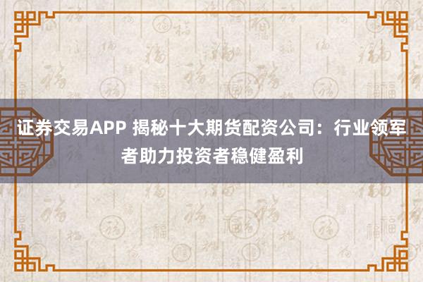 证券交易APP 揭秘十大期货配资公司：行业领军者助力投资者稳健盈利