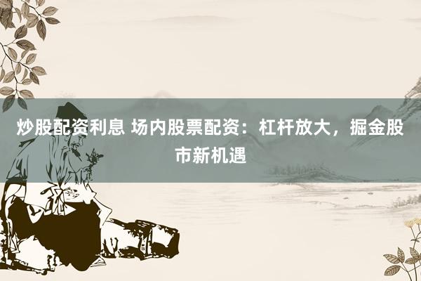 炒股配资利息 场内股票配资：杠杆放大，掘金股市新机遇