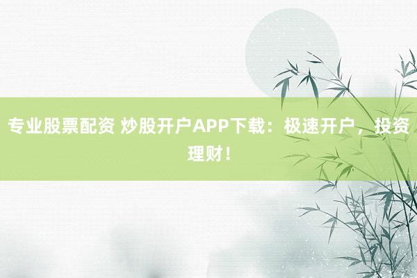 专业股票配资 炒股开户APP下载:极速开户,投资理财!